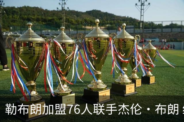 勒布朗加盟76人联手杰伦·布朗 绿军东区冲冠再添巨兽