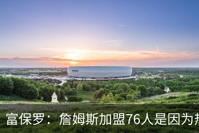 富保罗：詹姆斯加盟76人是因为热爱篮球，有些人靠黑詹建立事业