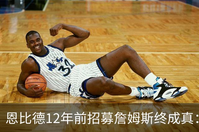 恩比德12年前招募詹姆斯终成真：一份老将底薪撬动东部格局