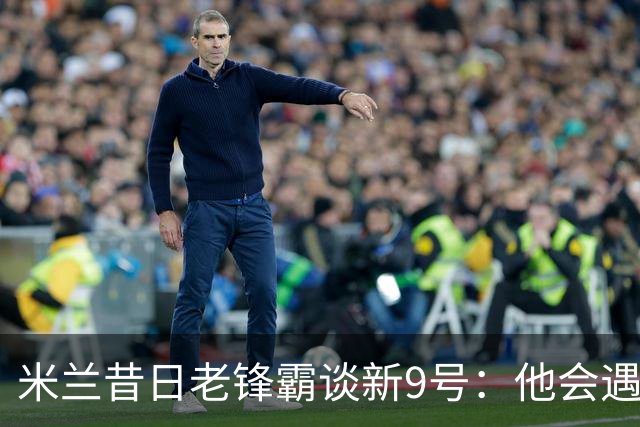 米兰昔日老锋霸谈新9号：他会遇到很大压力，这是一次豪赌式购买